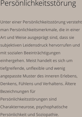 Persönlichkeitsstörung  Unter einer Persönlichkeitsstörung versteht man Persönlichkeitsmerkmale, die in einer Art und Weise ausgeprägt sind, dass sie subjektiven Leidensdruck hervorrufen und mit sozialen Beeinträchtigungen einhergehen. Meist handelt es sich um tiefgreifende, unflexible und wenig angepasste Muster des inneren Erlebens, Denkens, Fühlens und Verhaltens. Ältere Bezeichnungen für Persönlichkeitsstörungen sind Charakterneurose, psychophatische Persönlichkeit und Soziopathie.