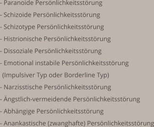  - Paranoide Persönlichkeitsstörung - Schizoide Persönlichkeitsstörung  - Schizotype Persönlichkeitsstörung  - Histrionische Persönlichkeitsstörung  - Dissoziale Persönlichkeitsstörung  - Emotional instabile Persönlichkeitsstörung (Impulsiver Typ oder Borderline Typ) - Narzisstische Persönlichkeitsstörung  - Ängstlich-vermeidende Persönlichkeitsstörung - Abhängige Persönlichkeitsstörung - Anankastische (zwanghafte) Persönlichkeitsstörung