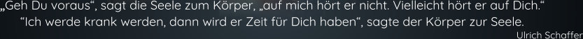 „Geh Du voraus“, sagt die Seele zum Körper, „auf mich hört er nicht. Vielleicht hört er auf Dich.“ “Ich werde krank werden, dann wird er Zeit für Dich haben“, sagte der Körper zur Seele. Ulrich Schaffer