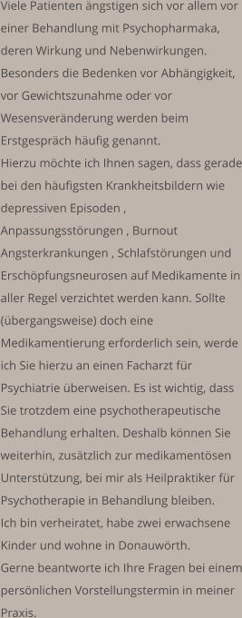 Viele Patienten ängstigen sich vor allem vor einer Behandlung mit Psychopharmaka, deren Wirkung und Nebenwirkungen. Besonders die Bedenken vor Abhängigkeit, vor Gewichtszunahme oder vor Wesensveränderung werden beim Erstgespräch häufig genannt.  Hierzu möchte ich Ihnen sagen, dass gerade bei den häufigsten Krankheitsbildern wie depressiven Episoden , Anpassungsstörungen , Burnout  Angsterkrankungen , Schlafstörungen und Erschöpfungsneurosen auf Medikamente in aller Regel verzichtet werden kann. Sollte (übergangsweise) doch eine Medikamentierung erforderlich sein, werde ich Sie hierzu an einen Facharzt für Psychiatrie überweisen. Es ist wichtig, dass Sie trotzdem eine psychotherapeutische Behandlung erhalten. Deshalb können Sie weiterhin, zusätzlich zur medikamentösen Unterstützung, bei mir als Heilpraktiker für Psychotherapie in Behandlung bleiben.   Ich bin verheiratet, habe zwei erwachsene Kinder und wohne in Donauwörth. Gerne beantworte ich Ihre Fragen bei einem persönlichen Vorstellungstermin in meiner Praxis.